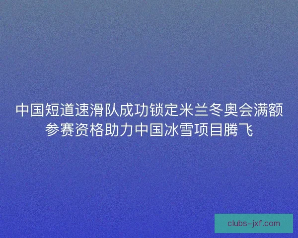 中国短道速滑队成功锁定米兰冬奥会满额参赛资格助力中国冰雪项目腾飞