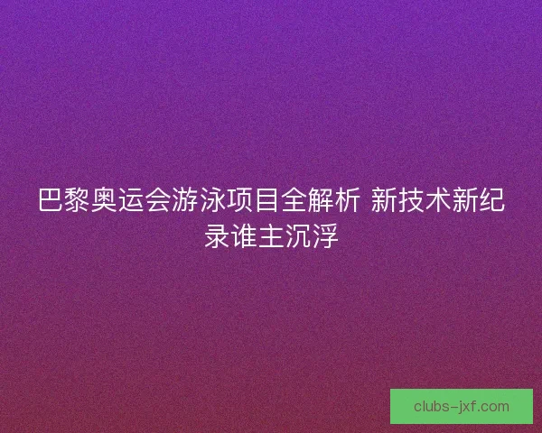 巴黎奥运会游泳项目全解析 新技术新纪录谁主沉浮
