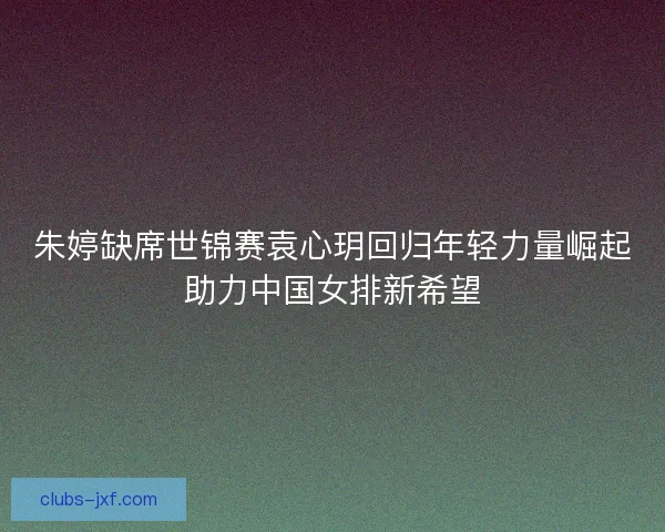 朱婷缺席世锦赛袁心玥回归年轻力量崛起助力中国女排新希望