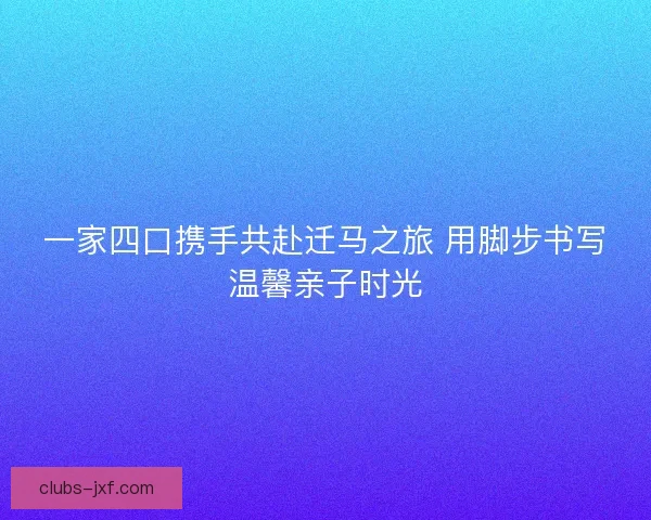 一家四口携手共赴迁马之旅 用脚步书写温馨亲子时光