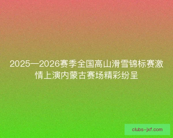 2025—2026赛季全国高山滑雪锦标赛激情上演内蒙古赛场精彩纷呈