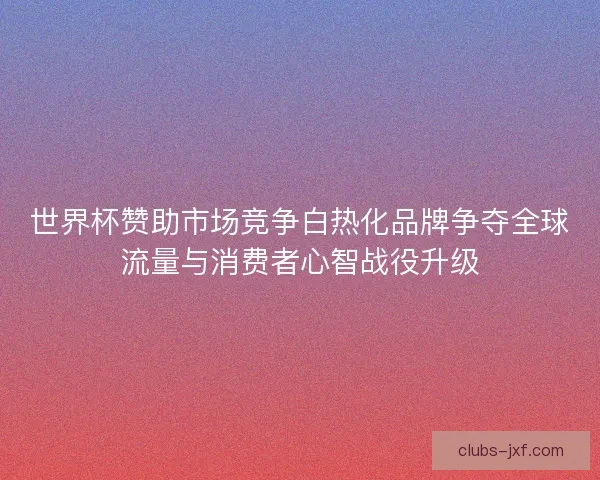 世界杯赞助市场竞争白热化品牌争夺全球流量与消费者心智战役升级